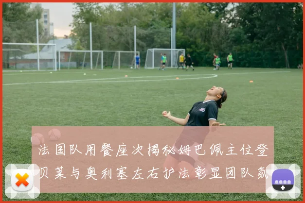 法国队用餐座次揭秘姆巴佩主位登贝莱与奥利塞左右护法彰显团队氛围