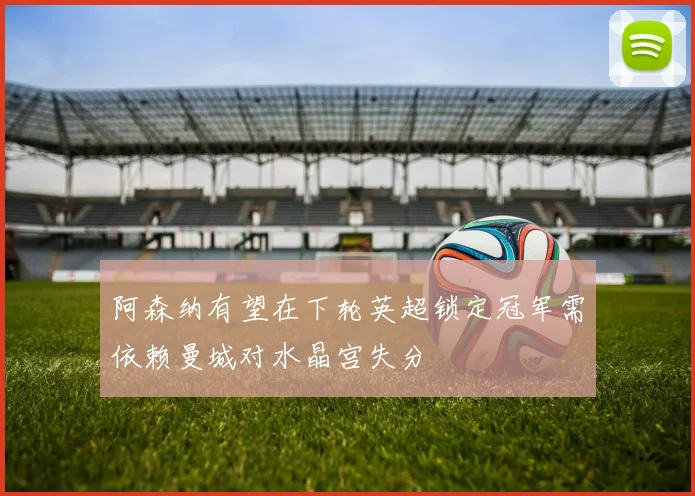 阿森纳有望在下轮英超锁定冠军需依赖曼城对水晶宫失分
