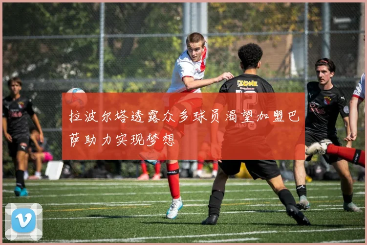 拉波尔塔透露众多球员渴望加盟巴萨助力实现梦想