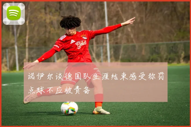 诺伊尔谈德国队生涯结束感受称罚点球不应被责备