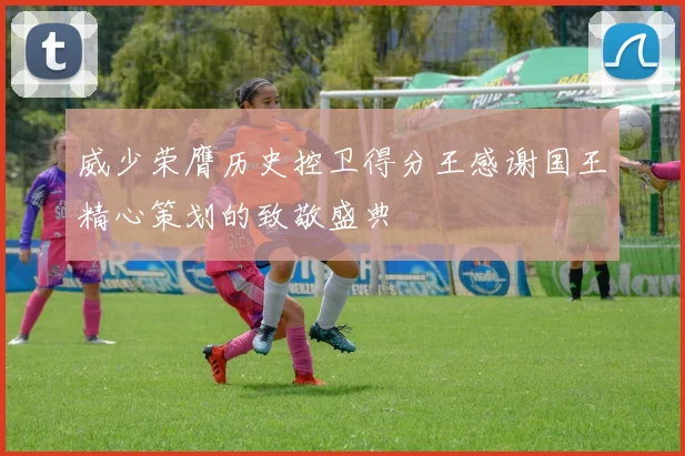 威少荣膺历史控卫得分王感谢国王精心策划的致敬盛典