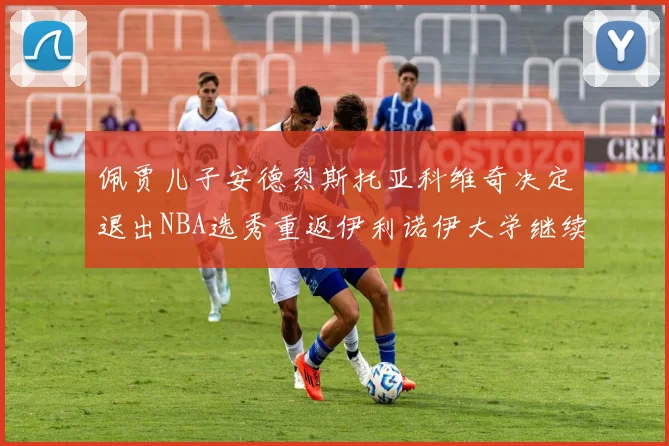 佩贾儿子安德烈斯托亚科维奇决定退出NBA选秀重返伊利诺伊大学继续学业