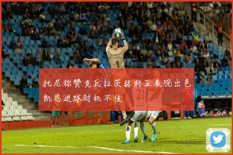 托尼称赞克瓦拉茨赫利亚表现出色凯恩进球时机不佳