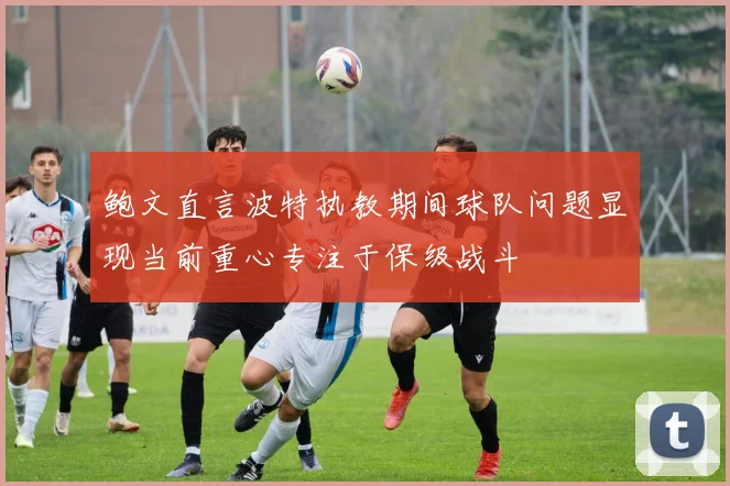 鲍文直言波特执教期间球队问题显现当前重心专注于保级战斗