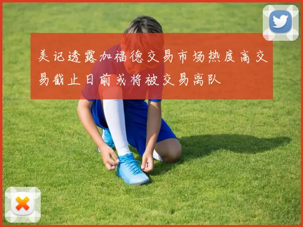 美记透露加福德交易市场热度高交易截止日前或将被交易离队