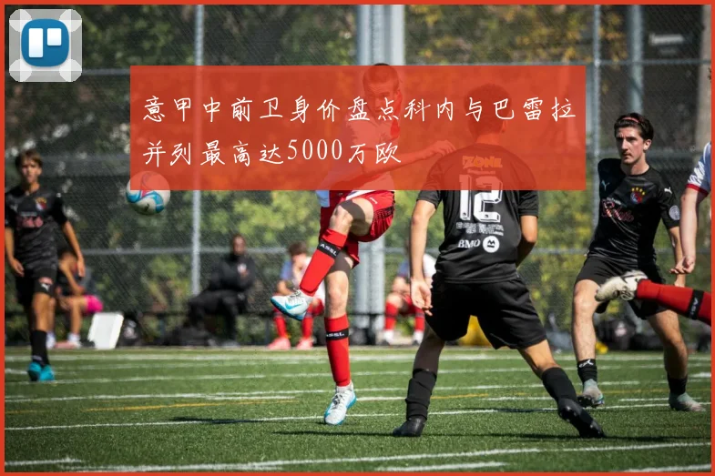 意甲中前卫身价盘点科内与巴雷拉并列最高达5000万欧