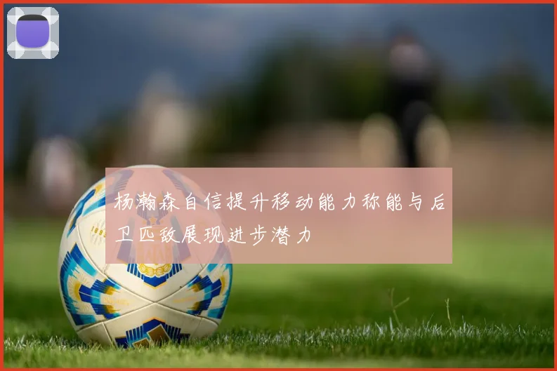 杨瀚森自信提升移动能力称能与后卫匹敌展现进步潜力