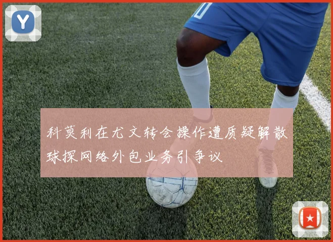 科莫利在尤文转会操作遭质疑解散球探网络外包业务引争议