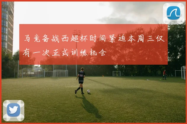马竞备战西超杯时间紧迫本周三仅有一次正式训练机会