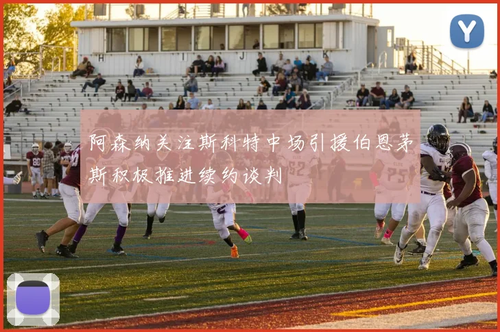 阿森纳关注斯科特中场引援伯恩茅斯积极推进续约谈判