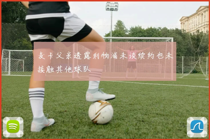 麦卡父亲透露利物浦未谈续约也未接触其他球队