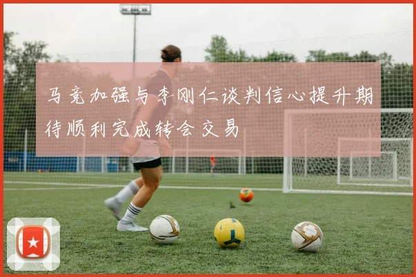 马竞加强与李刚仁谈判信心提升期待顺利完成转会交易