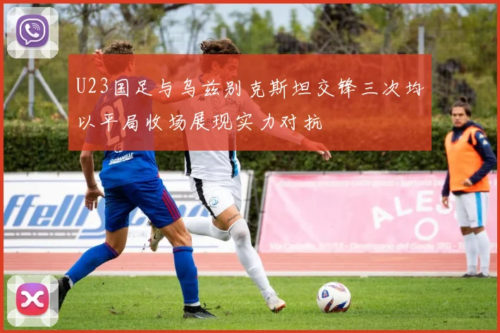 U23国足与乌兹别克斯坦交锋三次均以平局收场展现实力对抗
