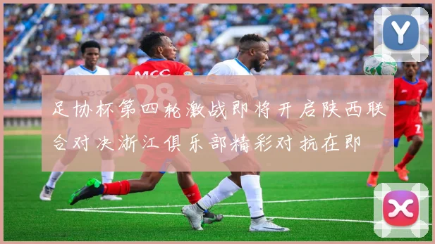 足协杯第四轮激战即将开启陕西联合对决浙江俱乐部精彩对抗在即