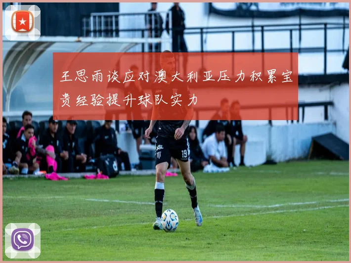 王思雨谈应对澳大利亚压力积累宝贵经验提升球队实力