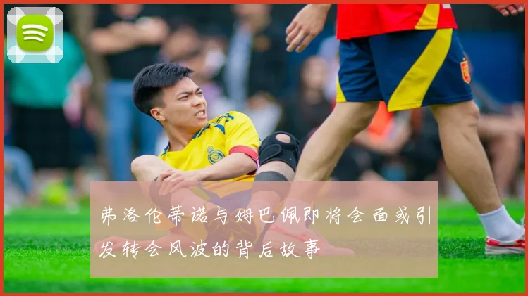 弗洛伦蒂诺与姆巴佩即将会面或引发转会风波的背后故事