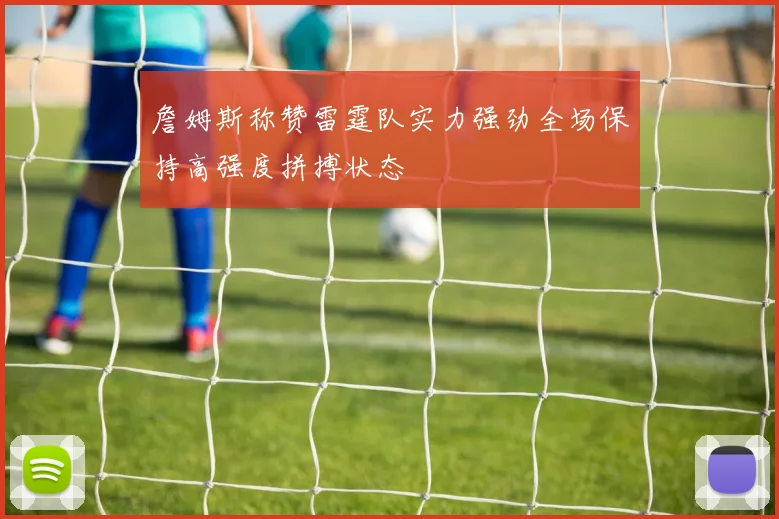 詹姆斯称赞雷霆队实力强劲全场保持高强度拼搏状态