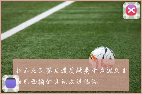 拉菲尼亚赛后遭质疑妻子力挺反击盼巴西输的言论太过低俗